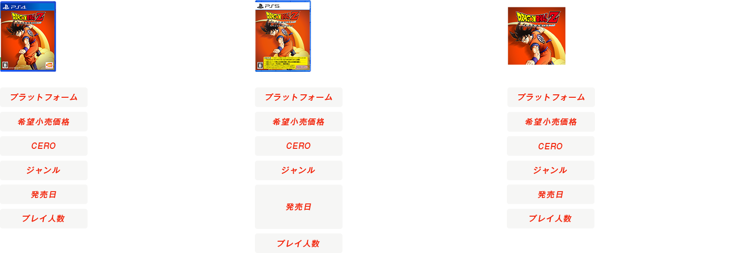 PS4®/Xbox One版 ドラゴンボール Z KAKAROT [プラットフォーム] PS4®、Xbox One ※Xbox Oneはダウンロード版専売 [希望小売価格] 4,000円+税(ダウンロード版同価格) [CERO] B [ジャンル] 悟空体験アクションRPG [発売日] 好評発売中(2020年1月16日(木)) [プレイ人数] 1人
          PS5™/Xbox Series X|S版 ドラゴンボール Z KAKAROT スペシャルエディション [プラットフォーム] PS5™、Xbox Series X|S ※Xbox Series X|S版はダウンロード専売 [希望小売価格] 5,980円+税(ダウンロード版同価格) [CERO] B [ジャンル] 悟空体験アクションRPG [発売日] PS5™版:2023年1月12日(木)発売 [プレイ人数] 1人
          Nintendo Switch™版 ドラゴンボール Z KAKAROT + 新たなる覚醒セット スペシャルエディション [プラットフォーム] Nintendo Switch™ [希望小売価格] 通常版:5,980円+税(ダウンロード版専売) [CERO] B [ジャンル] 悟空体験アクションRPG [発売日] 好評発売中(2021年9月22日(水)) [プレイ人数] 1人
        